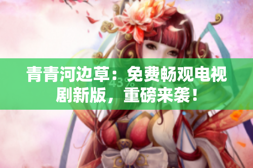 青青河邊草：免費(fèi)暢觀電視劇新版，重磅來(lái)襲！