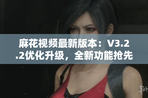 麻花視頻最新版本：V3.2.2優(yōu)化升級，全新功能搶先體驗