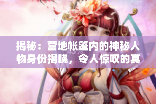 揭秘：營地帳篷內(nèi)的神秘人物身份揭曉，令人驚嘆的真相即將揭曉