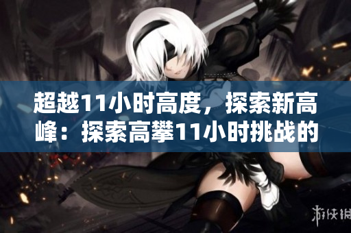 超越11小時高度，探索新高峰：探索高攀11小時挑戰(zhàn)的極限與可能性