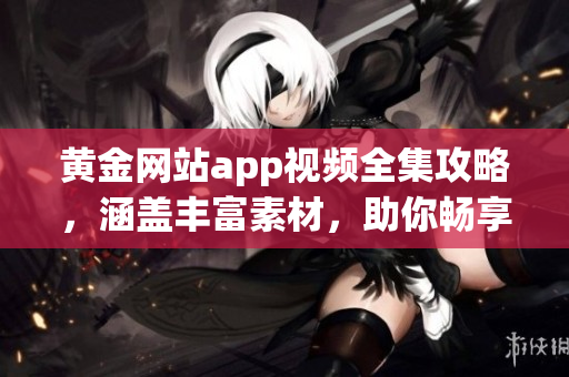 黃金網(wǎng)站app視頻全集攻略，涵蓋豐富素材，助你暢享黃金投資之旅