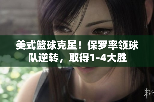 美式籃球克星！保羅率領(lǐng)球隊逆轉(zhuǎn)，取得1-4大勝