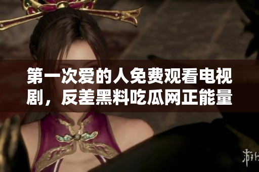 第一次愛的人免費觀看電視劇，反差黑料吃瓜網正能量，發(fā)了狠的往里撞 古言，兒媳婦叫老公的爸爸叫什么，叮當漫畫頁面入口免費彈窗下995