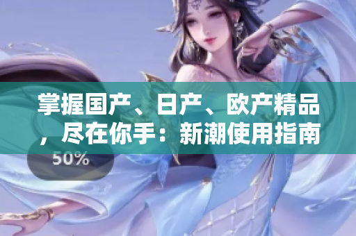 掌握國產(chǎn)、日產(chǎn)、歐產(chǎn)精品，盡在你手：新潮使用指南