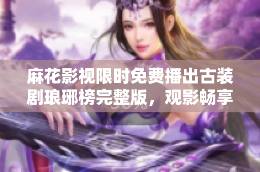 麻花影視限時(shí)免費(fèi)播出古裝劇瑯琊榜完整版，觀影暢享高質(zhì)古裝劇情