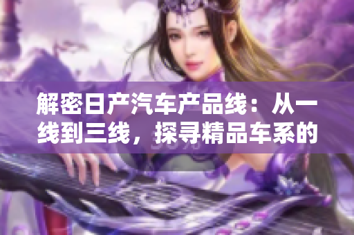 解密日產(chǎn)汽車產(chǎn)品線：從一線到三線，探尋精品車系的品牌之魅