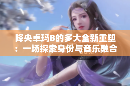 降央卓瑪B的多大全新重塑：一場探索身份與音樂融合的旅程