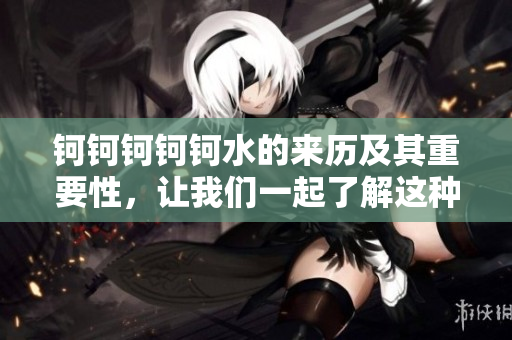 鈳鈳鈳鈳鈳水的來歷及其重要性，讓我們一起了解這種神秘的液體