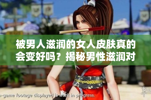 被男人滋潤(rùn)的女人皮膚真的會(huì)變好嗎？揭秘男性滋潤(rùn)對(duì)女性肌膚的影響