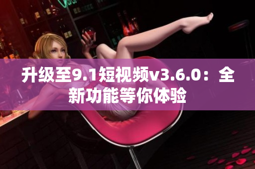 升級(jí)至9.1短視頻v3.6.0：全新功能等你體驗(yàn)