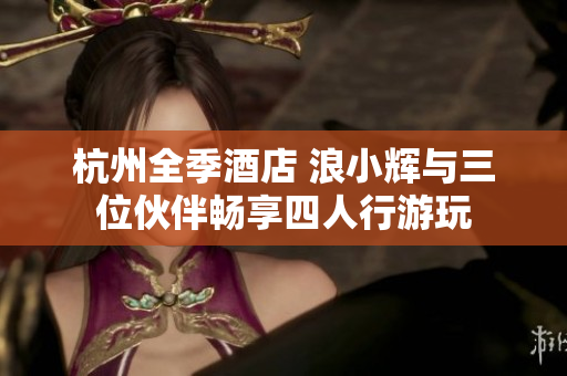 杭州全季酒店 浪小輝與三位伙伴暢享四人行游玩