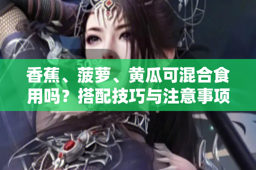 香蕉、菠蘿、黃瓜可混合食用嗎？搭配技巧與注意事項分享