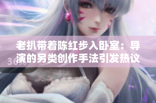 老扒帶著陳紅步入臥室：導(dǎo)演的另類創(chuàng)作手法引發(fā)熱議