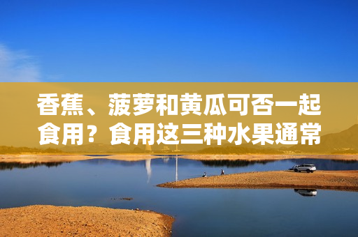 香蕉、菠蘿和黃瓜可否一起食用？食用這三種水果通常有沒有什么禁忌？