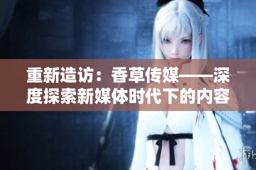 重新造訪：香草傳媒——深度探索新媒體時代下的內(nèi)容創(chuàng)作和傳播方式