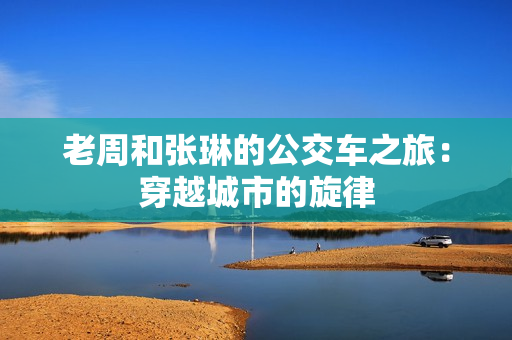 老周和張琳的公交車之旅：穿越城市的旋律
