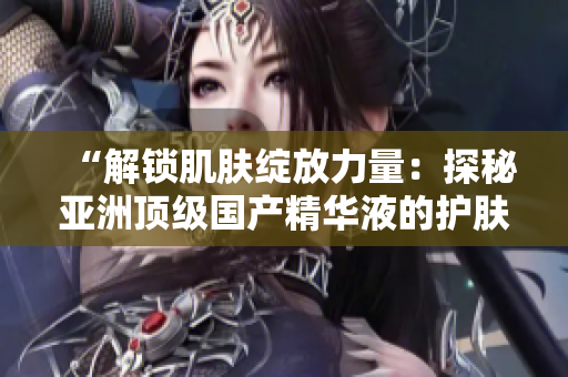 “解鎖肌膚綻放力量：探秘亞洲頂級國產(chǎn)精華液的護(hù)膚奇跡”