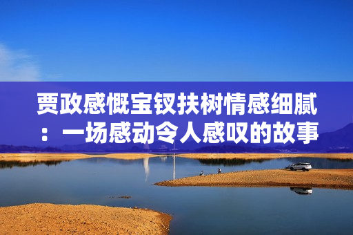 賈政感慨寶釵扶樹情感細(xì)膩：一場感動令人感嘆的故事