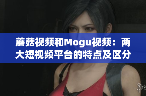 蘑菇視頻和Mogu視頻：兩大短視頻平臺(tái)的特點(diǎn)及區(qū)分