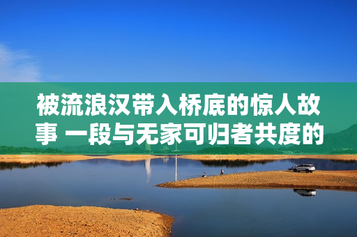 被流浪漢帶入橋底的驚人故事 一段與無家可歸者共度的非凡經(jīng)歷