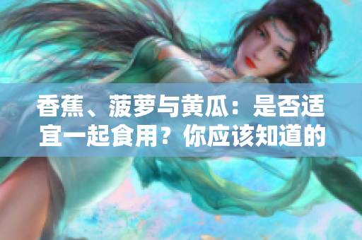 香蕉、菠蘿與黃瓜：是否適宜一起食用？你應(yīng)該知道的飲食搭配禁忌