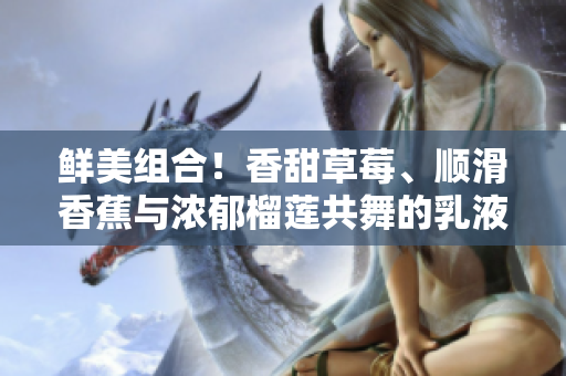 鮮美組合！香甜草莓、順滑香蕉與濃郁榴蓮共舞的乳液驚艷登場(chǎng)