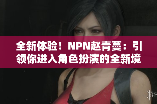 全新體驗(yàn)！NPN趙青蔓：引領(lǐng)你進(jìn)入角色扮演的全新境界