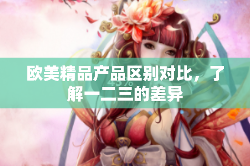 歐美精品產(chǎn)品區(qū)別對比，了解一二三的差異