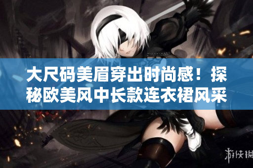 大尺碼美眉穿出時尚感！探秘歐美風(fēng)中長款連衣裙風(fēng)采