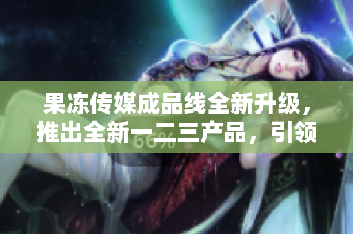 果凍傳媒成品線全新升級，推出全新一二三產(chǎn)品，引領(lǐng)行業(yè)風向