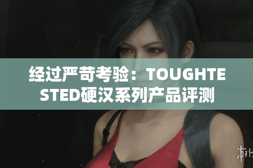 經(jīng)過嚴(yán)苛考驗(yàn)：TOUGHTESTED硬漢系列產(chǎn)品評測