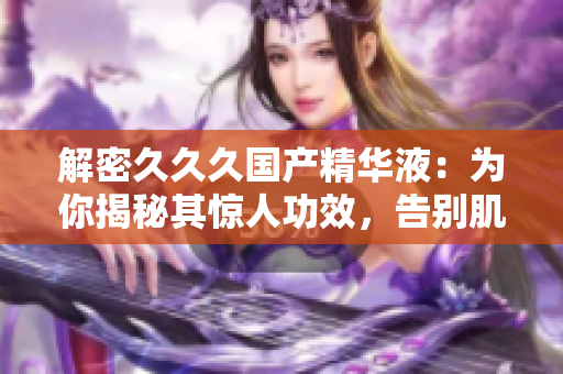 解密久久久國產(chǎn)精華液：為你揭秘其驚人功效，告別肌膚問題，煥發(fā)自然光彩！