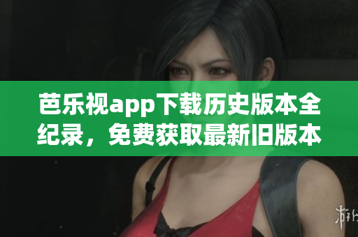 芭樂視app下載歷史版本全紀錄，免費獲取最新舊版本安裝包