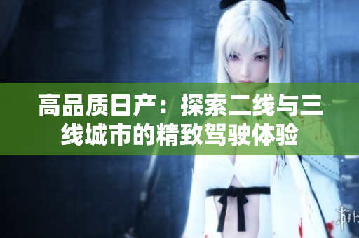 高品質(zhì)日產(chǎn)：探索二線與三線城市的精致駕駛體驗