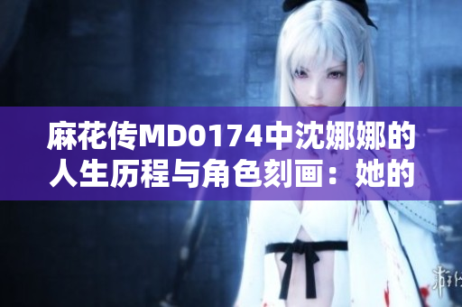 麻花傳MD0174中沈娜娜的人生歷程與角色刻畫：她的成長與挑戰(zhàn)