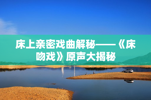 床上親密戲曲解秘——《床吻戲》原聲大揭秘