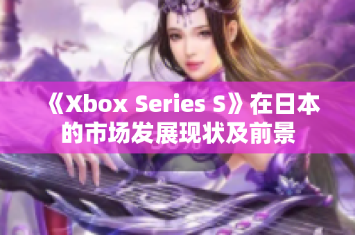 《Xbox Series S》在日本的市場發(fā)展現(xiàn)狀及前景
