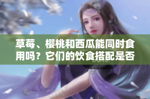 草莓、櫻桃和西瓜能同時食用嗎？它們的飲食搭配是否會引起問題？