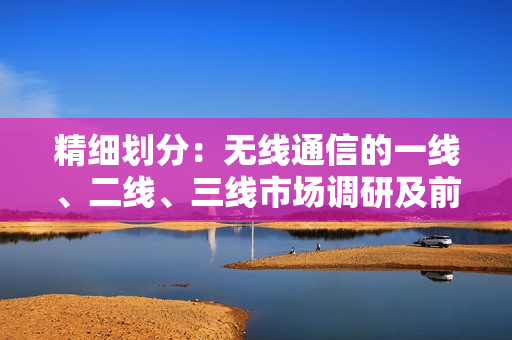精細(xì)劃分：無線通信的一線、二線、三線市場(chǎng)調(diào)研及前景展望