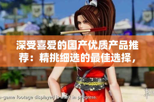 深受喜愛的國產(chǎn)優(yōu)質(zhì)產(chǎn)品推薦：精挑細(xì)選的最佳選擇，品質(zhì)保證，物超所值！