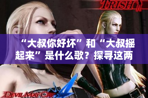 “大叔你好壞”和“大叔搖起來(lái)”是什么歌？探尋這兩首熱門(mén)歌曲背后的故事和魅力