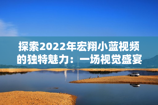 探索2022年宏翔小藍(lán)視頻的獨特魅力：一場視覺盛宴的全新體驗
