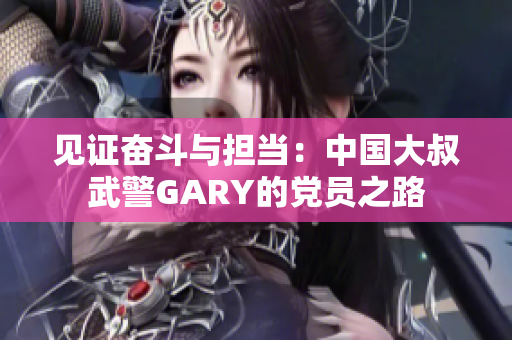見證奮斗與擔(dān)當(dāng)：中國大叔武警GARY的黨員之路