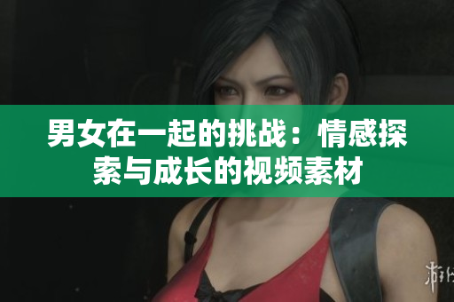 男女在一起的挑戰(zhàn)：情感探索與成長的視頻素材
