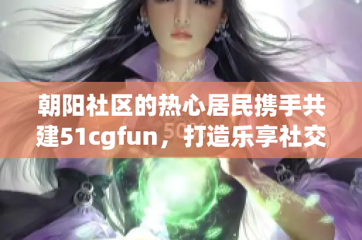 朝陽社區(qū)的熱心居民攜手共建51cgfun，打造樂享社交平臺