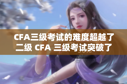 CFA三級考試的難度超越了二級 CFA 三級考試突破了二級考試障礙