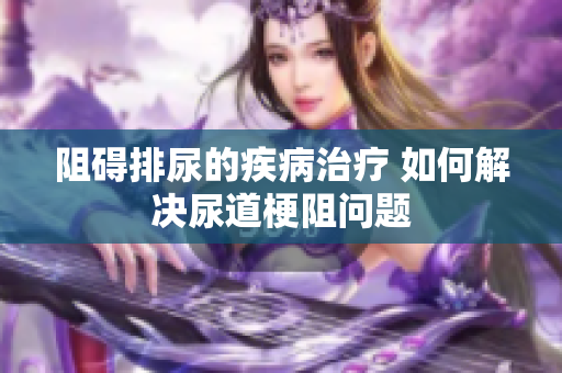 阻礙排尿的疾病治療 如何解決尿道梗阻問題