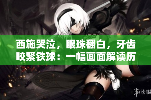 西施哭泣，眼珠翻白，牙齒咬緊鐵球：一幅畫面解讀歷史傳奇