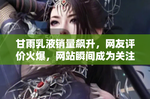 甘雨乳液銷量飆升，網(wǎng)友評價火爆，網(wǎng)站瞬間成為關注焦點