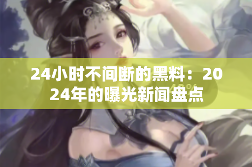 24小時(shí)不間斷的黑料：2024年的曝光新聞盤(pán)點(diǎn)